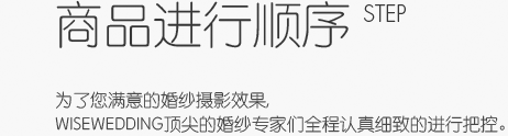 商品进行顺序 step - 为了您满意的婚纱摄影效果,wisewedding顶尖的婚纱专家们全程认真细致的进行把控。