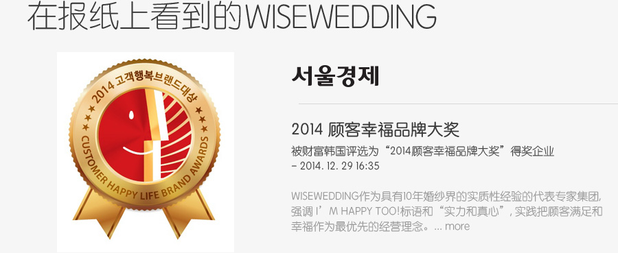在报纸上看到的 wisewedding - 2014 顾客幸福品牌大奖被财富韩国评选为“2014顾客幸福品牌大奖”得奖企业 - 2014. 12. 29 16:35 wisewedding作为具有10年婚纱界的实质性经验的代表专家集团, 强调 I’M HAPPY TOO!标语和“实力和真心”, 实践把顾客满足和 幸福作为最优先的经营理念。... more