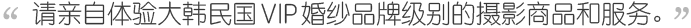 请亲自体验大韩民国 婚纱品牌级别的摄影商品和服务。