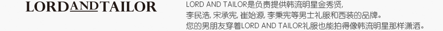 LORD AND TAILOR是负责提供韩流明星金秀贤, 李民浩, 宋承宪, 崔始源, 李秉宪等男士礼服和西装的品牌。您的男朋友穿着LORD AND TAILOR礼服也能拍得像韩流明星那样潇洒。
