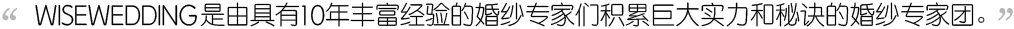 wisewedding是由具有10年 丰富经验的婚纱专家们积累巨大 实力和秘诀的婚纱专家团。 